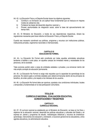 Art. 42.- La Educación Física y el Deporte Escolar tienen los objetivos siguientes:
     a)     Contribuir a la formación de una aptitud física fundamental que se traduzca en mejores
            niveles de calidad de vida;
     b)     Fortalecer las bases del desarrollo deportivo nacional; y
     c)     Proveer oportunidades de integración social, sobre la base del aprovechamiento del
            tiempo libre.

Art. 43.- El Ministerio de Educación, a través de sus dependencias respectivas, dictará las
regulaciones necesarias para hacer efectiva la Educación Física y el Deporte Escolar.

Cuando sea necesario coordinará sus políticas, programas y recursos con instituciones públicas,
instituciones privadas, organismos nacionales e internacionales.



                                        CAPITULO XI
                                    EDUCACION NO FORMAL

Art. 44.- La Educación No Formal está constituida por todas aquellas actividades educativas
tendiente a habilitar a corto plazo, en aquellos campos de inmediato interés y necesidades de las
personas y de la sociedad.

Tales acciones podrán estar a cargo de entidades estatales o privadas y se enmarcan dentro del
más amplio concepto de educación permanente.

Art. 45.- La Educación No Formal no exige más requisitos que la capacidad de aprendizaje de las
personas. No estará sujeta a controles estatales pero deberá enmarcarse dentro de los principios de
beneficio, de orden público y de respeto a los intereses de los usuarios.

Art. 46.- La Educación No formal debe ser oportuna, ajustada a las condiciones individuales, locales
y temporales y fundamentada en la real participación comunitaria.



                                 TITULO III
                 CURRICULO NACIONAL, EVALUACION EDUCATIVA,
                        ACREDITACIONES Y REGISTROS

                                         CAPITULO I
                                     CURRICULO NACIONAL

Art. 47.- El currículo nacional es establecido por el Ministerio de Educación, se basa en los fines y
objetivos de la educación nacional, desarrolla las políticas educativas y culturales del Estado y se
expresa en: planes y programas de estudio, metodologías didácticas y recursos de enseñanza-
aprendizaje, instrumentos de evaluación y orientación, el accionar general de los educadores y otros
agentes educativos y la administración educativa.


                                                 10
 