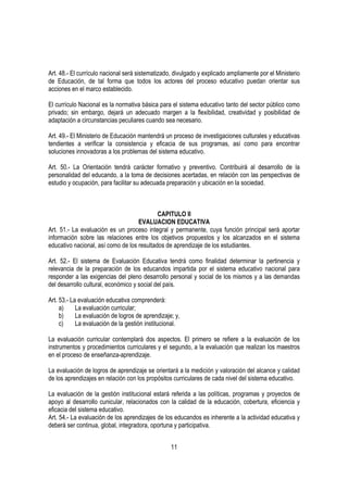 Art. 48.- El currículo nacional será sistematizado, divulgado y explicado ampliamente por el Ministerio
de Educación, de tal forma que todos los actores del proceso educativo puedan orientar sus
acciones en el marco establecido.

El currículo Nacional es la normativa básica para el sistema educativo tanto del sector público como
privado; sin embargo, dejará un adecuado margen a la flexibilidad, creatividad y posibilidad de
adaptación a circunstancias peculiares cuando sea necesario.

Art. 49.- El Ministerio de Educación mantendrá un proceso de investigaciones culturales y educativas
tendientes a verificar la consistencia y eficacia de sus programas, así como para encontrar
soluciones innovadoras a los problemas del sistema educativo.

Art. 50.- La Orientación tendrá carácter formativo y preventivo. Contribuirá al desarrollo de la
personalidad del educando, a la toma de decisiones acertadas, en relación con las perspectivas de
estudio y ocupación, para facilitar su adecuada preparación y ubicación en la sociedad.



                                            CAPITULO II
                                    EVALUACION EDUCATIVA
Art. 51.- La evaluación es un proceso integral y permanente, cuya función principal será aportar
información sobre las relaciones entre los objetivos propuestos y los alcanzados en el sistema
educativo nacional, así como de los resultados de aprendizaje de los estudiantes.

Art. 52.- El sistema de Evaluación Educativa tendrá como finalidad determinar la pertinencia y
relevancia de la preparación de los educandos impartida por el sistema educativo nacional para
responder a las exigencias del pleno desarrollo personal y social de los mismos y a las demandas
del desarrollo cultural, económico y social del país.

Art. 53.- La evaluación educativa comprenderá:
     a)     La evaluación curricular;
     b)     La evaluación de logros de aprendizaje; y,
     c)     La evaluación de la gestión institucional.

La evaluación curricular contemplará dos aspectos. El primero se refiere a la evaluación de los
instrumentos y procedimientos curriculares y el segundo, a la evaluación que realizan los maestros
en el proceso de enseñanza-aprendizaje.

La evaluación de logros de aprendizaje se orientará a la medición y valoración del alcance y calidad
de los aprendizajes en relación con los propósitos curriculares de cada nivel del sistema educativo.

La evaluación de la gestión institucional estará referida a las políticas, programas y proyectos de
apoyo al desarrollo cunicular, relacionados con la calidad de la educación, cobertura, eficiencia y
eficacia del sistema educativo.
Art. 54.- La evaluación de los aprendizajes de los educandos es inherente a la actividad educativa y
deberá ser continua, global, integradora, oportuna y participativa.


                                                  11
 
