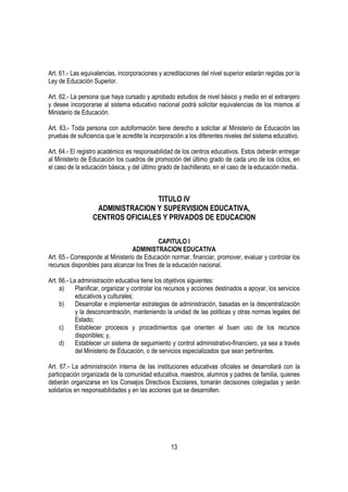 Art. 61.- Las equivalencias, incorporaciones y acreditaciones del nivel superior estarán regidas por la
Ley de Educación Superior.

Art. 62.- La persona que haya cursado y aprobado estudios de nivel básico y medio en el extranjero
y desee incorporarse al sistema educativo nacional podrá solicitar equivalencias de los mismos al
Ministerio de Educación.

Art. 63.- Toda persona con autoformación tiene derecho a solicitar al Ministerio de Educación las
pruebas de suficiencia que le acredite la incorporación a los diferentes niveles del sistema educativo.

Art. 64.- El registro académico es responsabilidad de los centros educativos. Estos deberán entregar
al Ministerio de Educación los cuadros de promoción del último grado de cada uno de los ciclos, en
el caso de la educación básica, y del último grado de bachillerato, en el caso de la educación media.



                                  TITULO IV
                   ADMINISTRACION Y SUPERVISION EDUCATIVA,
                  CENTROS OFICIALES Y PRIVADOS DE EDUCACION

                                             CAPITULO I
                                  ADMINISTRACION EDUCATIVA
Art. 65.- Corresponde al Ministerio de Educación normar, financiar, promover, evaluar y controlar los
recursos disponibles para alcanzar los fines de la educación nacional.

Art. 66.- La administración educativa tiene los objetivos siguientes:
     a)     Planificar, organizar y controlar los recursos y acciones destinados a apoyar, los servicios
            educativos y culturales;
     b)     Desarrollar e implementar estrategias de administración, basadas en la descentralización
            y la desconcentración, manteniendo la unidad de las políticas y otras normas legales del
            Estado;
     c)     Establecer procesos y procedimientos que orienten el buen uso de los recursos
            disponibles; y,
     d)     Establecer un sistema de seguimiento y control administrativo-financiero, ya sea a través
            del Ministerio de Educación, o de servicios especializados que sean pertinentes.

Art. 67.- La administración interna de las instituciones educativas oficiales se desarrollará con la
participación organizada de la comunidad educativa, maestros, alumnos y padres de familia, quienes
deberán organizarse en los Consejos Directivos Escolares, tomarán decisiones colegiadas y serán
solidarios en responsabilidades y en las acciones que se desarrollen.




                                                  13
 