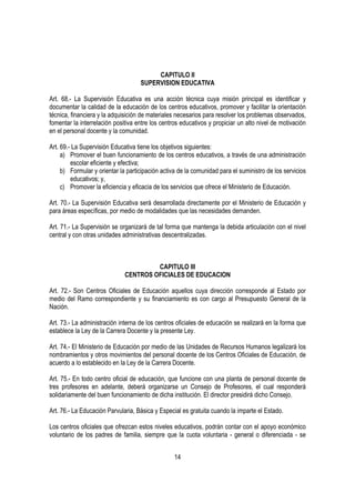 CAPITULO II
                                    SUPERVISION EDUCATIVA

Art. 68.- La Supervisión Educativa es una acción técnica cuya misión principal es identificar y
documentar la calidad de la educación de los centros educativos, promover y facilitar la orientación
técnica, financiera y la adquisición de materiales necesarios para resolver los problemas observados,
fomentar la interrelación positiva entre los centros educativos y propiciar un alto nivel de motivación
en el personal docente y la comunidad.

Art. 69.- La Supervisión Educativa tiene los objetivos siguientes:
     a) Promover el buen funcionamiento de los centros educativos, a través de una administración
         escolar eficiente y efectiva;
     b) Formular y orientar la participación activa de la comunidad para el suministro de los servicios
         educativos; y,
     c) Promover la eficiencia y eficacia de los servicios que ofrece el Ministerio de Educación.

Art. 70.- La Supervisión Educativa será desarrollada directamente por el Ministerio de Educación y
para áreas específicas, por medio de modalidades que las necesidades demanden.

Art. 71.- La Supervisión se organizará de tal forma que mantenga la debida articulación con el nivel
central y con otras unidades administrativas descentralizadas.



                                       CAPITULO III
                              CENTROS OFICIALES DE EDUCACION

Art. 72.- Son Centros Oficiales de Educación aquellos cuya dirección corresponde al Estado por
medio del Ramo correspondiente y su financiamiento es con cargo al Presupuesto General de la
Nación.

Art. 73.- La administración interna de los centros oficiales de educación se realizará en la forma que
establece la Ley de la Carrera Docente y la presente Ley.

Art. 74.- El Ministerio de Educación por medio de las Unidades de Recursos Humanos legalizará los
nombramientos y otros movimientos del personal docente de los Centros Oficiales de Educación, de
acuerdo a lo establecido en la Ley de la Carrera Docente.

Art. 75.- En todo centro oficial de educación, que funcione con una planta de personal docente de
tres profesores en adelante, deberá organizarse un Consejo de Profesores, el cual responderá
solidariamente del buen funcionamiento de dicha institución. El director presidirá dicho Consejo.

Art. 76.- La Educación Parvularia, Básica y Especial es gratuita cuando la imparte el Estado.

Los centros oficiales que ofrezcan estos niveles educativos, podrán contar con el apoyo económico
voluntario de los padres de familia, siempre que la cuota voluntaria - general o diferenciada - se


                                                  14
 