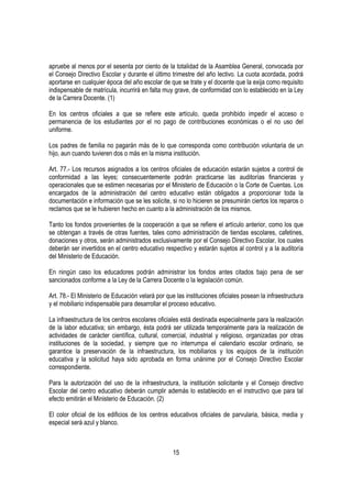 apruebe al menos por el sesenta por ciento de la totalidad de la Asamblea General, convocada por
el Consejo Directivo Escolar y durante el último trimestre del año lectivo. La cuota acordada, podrá
aportarse en cualquier época del año escolar de que se trate y el docente que la exija como requisito
indispensable de matrícula, incurrirá en falta muy grave, de conformidad con lo establecido en la Ley
de la Carrera Docente. (1)

En los centros oficiales a que se refiere este artículo, queda prohibido impedir el acceso o
permanencia de los estudiantes por el no pago de contribuciones económicas o el no uso del
uniforme.

Los padres de familia no pagarán más de lo que corresponda como contribución voluntaria de un
hijo, aun cuando tuvieren dos o más en la misma institución.

Art. 77.- Los recursos asignados a los centros oficiales de educación estarán sujetos a control de
conformidad a las leyes; consecuentemente podrán practicarse las auditorías financieras y
operacionales que se estimen necesarias por el Ministerio de Educación o la Corte de Cuentas. Los
encargados de la administración del centro educativo están obligados a proporcionar toda la
documentación e información que se les solicite, si no lo hicieren se presumirán ciertos los reparos o
reclamos que se le hubieren hecho en cuanto a la administración de los mismos.

Tanto los fondos provenientes de la cooperación a que se refiere el artículo anterior, como los que
se obtengan a través de otras fuentes, tales como administración de tiendas escolares, cafetines,
donaciones y otros, serán administrados exclusivamente por el Consejo Directivo Escolar, los cuales
deberán ser invertidos en el centro educativo respectivo y estarán sujetos al control y a la auditoría
del Ministerio de Educación.

En ningún caso los educadores podrán administrar los fondos antes citados bajo pena de ser
sancionados conforme a la Ley de la Carrera Docente o la legislación común.

Art. 78.- El Ministerio de Educación velará por que las instituciones oficiales posean la infraestructura
y el mobiliario indispensable para desarrollar el proceso educativo.

La infraestructura de los centros escolares oficiales está destinada especialmente para la realización
de la labor educativa; sin embargo, ésta podrá ser utilizada temporalmente para la realización de
actividades de carácter científica, cultural, comercial, industrial y religioso, organizadas por otras
instituciones de la sociedad, y siempre que no interrumpa el calendario escolar ordinario, se
garantice la preservación de la infraestructura, los mobiliarios y los equipos de la institución
educativa y la solicitud haya sido aprobada en forma unánime por el Consejo Directivo Escolar
correspondiente.

Para la autorización del uso de la infraestructura, la institución solicitante y el Consejo directivo
Escolar del centro educativo deberán cumplir además lo establecido en el instructivo que para tal
efecto emitirán el Ministerio de Educación. (2)

El color oficial de los edificios de los centros educativos oficiales de parvularia, básica, media y
especial será azul y blanco.



                                                   15
 