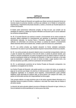 CAPITULO IV
                             CENTROS PRIVADOS DE EDUCACION

Art. 79.- Centros Privados de Educación son aquellos que ofrecen servicios de educación formal con
recursos propios de personas naturales o jurídicas que colaboran con el Estado en la Expansión,
diversificación y mejoramiento del proceso educativo y cultural, y funcionan por Acuerdo Ejecutivo en
el Ramo de Educación.

El Estado podrá subvencionar instituciones privadas, sin fines de lucro, que cumplan con las
estrategias de cobertura y calidad que impulse el Ministerio de Educación para lo cual se celebrarán
los convenios correspondientes.

Art. 80.- El acuerdo Ejecutivo que autoriza la creación y funcionamiento de los centros privados de
educación deberá sustentarse en comprobaciones que garanticen la organización académica y
administrativa adecuada, los recursos físicos y financieros necesarios y el personal docente
calificado, de conformidad a los servicios que ofrezca. La solicitud de creación y funcionamiento
deberá resolverse dentro de los sesenta días, contados a partir de la fecha de su presentación.

Art. 81.- Los centros privados que imparten educación no formal, solicitarán autorización,
únicamente en los casos en que los patrocinadores requieran reconocimiento oficial de sus estudios.

Art. 82.- Los centros privados de educación deberán enviar a la autoridad correspondiente, dentro de
un plazo de sesenta días anteriores al inicio del año lectivo, la planta de personal docente, para
verificar su situación escalafonaria; así mismo el prospecto anual que deberá contener el número de
acuerdo de aprobación emitido por el Ministerio de Educación, el costo de la matrícula y el de cada
cuota de escolaridad o colegiatura, así como el número de éstas a pagar durante el año y los
servicios educativos que oferta, conforme la autorización de funcionamiento.

Art. 83.- La administración económica de los Centros Privados de Educación corresponde a los
propietarios o encargados de los mismos.

Los Centros Privados de Educación, sólo podrán percibir en un mismo año lectivo, en concepto de
pago por los servicios que otorgan a los alumnos, la matrícula escolar y las cuotas de escolaridad o
colegiaturas registradas en el prospecto anual respectivo; consecuentemente queda prohibido
establecer cuotas adicionales de cualquier clase, en forma directa o por cualquier otro medio, y los
padres de familia están eximidos de la responsabilidad de dichos pagos.

Todo aumento referido a la carga económica para el año lectivo siguiente deberá informarse en la
Asamblea General de padres de familia, a realizarse a más tardar tres meses antes de finalizar el
año lectivo escolar.

La dirección del centro educativo deberá comunicar al Ministerio de Educación el lugar, la fecha y la
hora de realización de dicha asamblea por lo menos quince días antes.




                                                 16
 