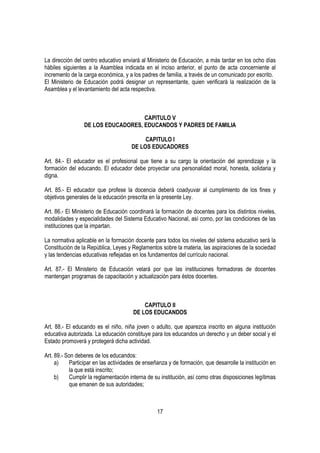 La dirección del centro educativo enviará al Ministerio de Educación, a más tardar en los ocho días
hábiles siguientes a la Asamblea indicada en el inciso anterior, el punto de acta concerniente al
incremento de la carga económica, y a los padres de familia, a través de un comunicado por escrito.
El Ministerio de Educación podrá designar un representante, quien verificará la realización de la
Asamblea y el levantamiento del acta respectiva.



                                    CAPITULO V
                 DE LOS EDUCADORES, EDUCANDOS Y PADRES DE FAMILIA

                                           CAPITULO I
                                      DE LOS EDUCADORES

Art. 84.- El educador es el profesional que tiene a su cargo la orientación del aprendizaje y la
formación del educando. El educador debe proyectar una personalidad moral, honesta, solidaria y
digna.

Art. 85.- El educador que profese la docencia deberá coadyuvar al cumplimiento de los fines y
objetivos generales de la educación prescrita en la presente Ley.

Art. 86.- El Ministerio de Educación coordinará la formación de docentes para los distintos niveles,
modalidades y especialidades del Sistema Educativo Nacional, así como, por las condiciones de las
instituciones que la impartan.

La normativa aplicable en la formación docente para todos los niveles del sistema educativo será la
Constitución de la República, Leyes y Reglamentos sobre la materia, las aspiraciones de la sociedad
y las tendencias educativas reflejadas en los fundamentos del currículo nacional.

Art. 87.- El Ministerio de Educación velará por que las instituciones formadoras de docentes
mantengan programas de capacitación y actualización para éstos docentes.



                                           CAPITULO II
                                       DE LOS EDUCANDOS

Art. 88.- El educando es el niño, niña joven o adulto, que aparezca inscrito en alguna institución
educativa autorizada. La educación constituye para los educandos un derecho y un deber social y el
Estado promoverá y protegerá dicha actividad.

Art. 89.- Son deberes de los educandos:
     a)    Participar en las actividades de enseñanza y de formación, que desarrolle la institución en
           la que está inscrito;
     b)    Cumplir la reglamentación interna de su institución, así como otras disposiciones legítimas
           que emanen de sus autoridades;



                                                 17
 