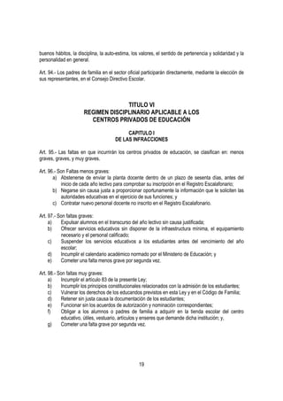 buenos hábitos, la disciplina, la auto-estima, los valores, el sentido de pertenencia y solidaridad y la
personalidad en general.

Art. 94.- Los padres de familia en el sector oficial participarán directamente, mediante la elección de
sus representantes, en el Consejo Directivo Escolar.



                                    TITULO VI
                      REGIMEN DISCIPLINARIO APLICABLE A LOS
                        CENTROS PRIVADOS DE EDUCACIÓN

                                           CAPITULO I
                                      DE LAS INFRACCIONES

Art. 95.- Las faltas en que incurrirán los centros privados de educación, se clasifican en: menos
graves, graves, y muy graves.

Art. 96.- Son Faltas menos graves:
       a) Abstenerse de enviar la planta docente dentro de un plazo de sesenta días, antes del
           inicio de cada año lectivo para comprobar su inscripción en el Registro Escalafonario;
       b) Negarse sin causa justa a proporcionar oportunamente la información que le soliciten las
           autoridades educativas en el ejercicio de sus funciones; y
       c) Contratar nuevo personal docente no inscrito en el Registro Escalafonario.

Art. 97.- Son faltas graves:
     a)    Expulsar alumnos en el transcurso del año lectivo sin causa justificada;
     b)    Ofrecer servicios educativos sin disponer de la infraestructura mínima, el equipamiento
           necesario y el personal calificado;
     c)    Suspender los servicios educativos a los estudiantes antes del vencimiento del año
           escolar;
     d)    Incumplir el calendario académico normado por el Ministerio de Educación; y
     e)    Cometer una falta menos grave por segunda vez.

Art. 98.- Son faltas muy graves:
     a)    Incumplir el artículo 83 de la presente Ley;
     b)    Incumplir los principios constitucionales relacionados con la admisión de los estudiantes;
     c)    Vulnerar los derechos de los educandos previstos en esta Ley y en el Código de Familia;
     d)    Retener sin justa causa la documentación de los estudiantes;
     e)    Funcionar sin los acuerdos de autorización y nominación correspondientes;
     f)    Obligar a los alumnos o padres de familia a adquirir en la tienda escolar del centro
           educativo, útiles, vestuario, artículos y enseres que demande dicha institución; y,
     g)    Cometer una falta grave por segunda vez.




                                                  19
 