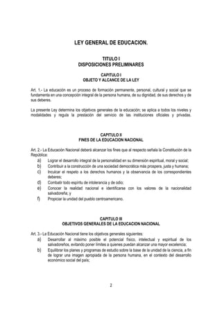 LEY GENERAL DE EDUCACION.

                                       TITULO I
                             DISPOSICIONES PRELIMINARES

                                        CAPITULO I
                                OBJETO Y ALCANCE DE LA LEY

Art. 1.- La educación es un proceso de formación permanente, personal, cultural y social que se
fundamenta en una concepción integral de la persona humana, de su dignidad, de sus derechos y de
sus deberes.

La presente Ley determina los objetivos generales de la educación; se aplica a todos los niveles y
modalidades y regula la prestación del servicio de las instituciones oficiales y privadas.



                                         CAPITULO II
                              FINES DE LA EDUCACION NACIONAL

Art. 2.- La Educación Nacional deberá alcanzar los fines que al respecto señala la Constitución de la
República:
     a) Lograr el desarrollo integral de la personalidad en su dimensión espiritual, moral y social;
     b) Contribuir a la construcción de una sociedad democrática más prospera, justa y humana;
     c) Inculcar el respeto a los derechos humanos y la observancia de los correspondientes
            deberes;
     d) Combatir todo espíritu de intolerancia y de odio;
     e) Conocer la realidad nacional e identificarse con los valores de la nacionalidad
            salvadoreña; y
     f)     Propiciar la unidad del pueblo centroamericano.



                                   CAPITULO III
                   OBJETIVOS GENERALES DE LA EDUCACION NACIONAL

Art. 3.- La Educación Nacional tiene los objetivos generales siguientes:
     a) Desarrollar al máximo posible el potencial físico, intelectual y espiritual de los
            salvadoreños, evitando poner límites a quienes puedan alcanzar una mayor excelencia;
     b) Equilibrar los planes y programas de estudio sobre la base de la unidad de la ciencia, a fin
            de lograr una imagen apropiada de la persona humana, en el contexto del desarrollo
            económico social del país;




                                                 2
 