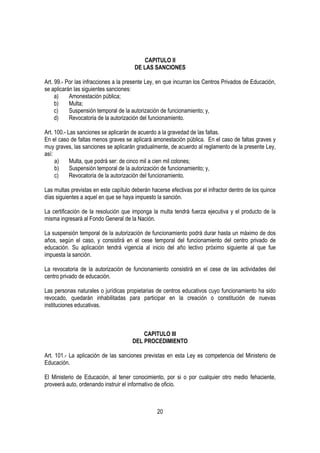 CAPITULO II
                                       DE LAS SANCIONES

Art. 99.- Por las infracciones a la presente Ley, en que incurran los Centros Privados de Educación,
se aplicarán las siguientes sanciones:
     a)    Amonestación pública;
     b)    Multa;
     c)    Suspensión temporal de la autorización de funcionamiento; y,
     d)    Revocatoria de la autorización del funcionamiento.

Art. 100.- Las sanciones se aplicarán de acuerdo a la gravedad de las faltas.
En el caso de faltas menos graves se aplicará amonestación pública. En el caso de faltas graves y
muy graves, las sanciones se aplicarán gradualmente, de acuerdo al reglamento de la presente Ley,
así:
     a)     Multa, que podrá ser: de cinco mil a cien mil colones;
     b)     Suspensión temporal de la autorización de funcionamiento; y,
     c)     Revocatoria de la autorización del funcionamiento.

Las multas previstas en este capítulo deberán hacerse efectivas por el infractor dentro de los quince
días siguientes a aquel en que se haya impuesto la sanción.

La certificación de la resolución que imponga la multa tendrá fuerza ejecutiva y el producto de la
misma ingresará al Fondo General de la Nación.

La suspensión temporal de la autorización de funcionamiento podrá durar hasta un máximo de dos
años, según el caso, y consistirá en el cese temporal del funcionamiento del centro privado de
educación. Su aplicación tendrá vigencia al inicio del año lectivo próximo siguiente al que fue
impuesta la sanción.

La revocatoria de la autorización de funcionamiento consistirá en el cese de las actividades del
centro privado de educación.

Las personas naturales o jurídicas propietarias de centros educativos cuyo funcionamiento ha sido
revocado, quedarán inhabilitadas para participar en la creación o constitución de nuevas
instituciones educativas.



                                          CAPITULO III
                                      DEL PROCEDIMIENTO

Art. 101.- La aplicación de las sanciones previstas en esta Ley es competencia del Ministerio de
Educación.

El Ministerio de Educación, al tener conocimiento, por si o por cualquier otro medio fehaciente,
proveerá auto, ordenando instruir el informativo de oficio.



                                                 20
 