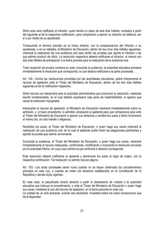 Dicho auto será notificado al infractor, quien tendrá un plazo de seis días hábiles, contados a partir
del siguiente al de la respectiva notificación, para comparecer a ejercer su derecho de defensa, por
si o por medio de su apoderado.

Transcurrido el término previsto en el inciso anterior, con la comparecencia del infractor o su
apoderado, o en su rebeldía, el Ministerio de Educación, dentro de los cinco días hábiles siguientes,
ordenará la realización de una audiencia oral para recibir las pruebas que aporte el infractor y las
que estime producir de oficio. La resolución respectiva deberá notificarse al infractor, al menos con
dos días hábiles de anticipación a la fecha prevista para la realización de la audiencia oral.

Toda recepción de prueba constará en acta; concluida la audiencia, la autoridad educativa proveerá
inmediatamente la resolución que corresponda, la cual deberá notificarse a la parte procesada.

Art. 102.- Contra las resoluciones proveídas por las autoridades educativas, podrá interponerse el
recurso de apelación ante el Titular del Ministerio de Educación, dentro de los tres días hábiles
siguientes al de la notificación respectiva.

Dicho recurso se interpondrá ante la autoridad administrativa que pronunció la resolución, mediante
escrito fundamentado, en el cual deberá expresarse bajo pena de inadmisibilidad, el agravio que
causa la resolución impugnada.

Interpuesto el recurso de apelación, el Ministerio de Educación resolverá inmediatamente sobre su
admisión, y, si fuere procedente, lo admitirá, emplazará al apelante para que comparezca para ante
el Titular del Ministerio de Educación a ejercer sus derechos y remitirá los autos a dicho funcionario
el mismo día, sin otro trámite o diligencia.

Recibidos los autos, el Titular del Ministerio de Educación, o quien haga sus veces ordenará la
realización de una audiencia oral, en la cual el apelante podrá hacer las alegaciones pertinentes y
aportar la prueba que estime conveniente.

Concluida la audiencia, el Titular del Ministerio de Educación, o quien haga sus veces, resolverá
inmediatamente el recurso interpuesto, confirmando, modificando o revocando la resolución proveída
por la autoridad inferior, en cuyo caso emitirá la que conforme a derecho corresponda.

Esta resolución deberá notificarse al apelante y devolverse los autos al lugar de origen, con la
respectiva certificación. Tal resolución no admite recurso alguno.

Art. 103.- Los actos procesales serán nulos cuando no se hayan observado los procedimientos
previstos en esta Ley, o cuando se violen los derechos establecidos en la Constitución de la
República y demás leyes vigentes.

En este caso, el perjudicado tendrá derecho a pedir la declaratoria de nulidad a la autoridad
educativa que instruye el procedimiento, o ante el Titular del Ministerio de Educación o quien haga
sus veces, mediante el uso del recurso de apelación, en la forma prevista en esta Ley.
La nulidad de un acto procesal, cuando sea declarada, invalidará todos los actos consecutivos que
de él dependan.



                                                 21
 