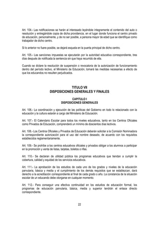 Art. 104.- Las notificaciones se harán al interesado leyéndole íntegramente el contenido del auto o
resolución y entregándole copia de dicha providencia, en el lugar donde funciona el centro privado
de educación, personalmente, y de no ser posible, a persona mayor de edad que se identifique como
trabajador de dicho centro.

Si lo anterior no fuere posible, se dejará esquela en la puerta principal de dicho centro.

Art. 105.- Las sanciones impuestas se ejecutarán por la autoridad educativa correspondiente, tres
días después de notificada la sentencia sin que haya recurrido de ella.

Cuando se dictare la resolución de suspensión o revocatoria de la autorización de funcionamiento
dentro del período lectivo, el Ministerio de Educación, tomará las medidas necesarias a efecto de
que los educandos no resulten perjudicados.



                                     TITULO VII
                         DISPOSICIONES GENERALES Y FINALES

                                          CAPITULO I
                                   DISPOSICIONES GENERALES

Art. 106.- La coordinación y ejecución de las políticas del Gobierno en todo lo relacionado con la
educación y la cultura estarán a cargo del Ministerio de Educación.

Art. 107.- El Calendario Escolar para todos los niveles educativos, tanto en los Centros Oficiales
como Privados de Educación, comprenderá un mínimo de doscientos días lectivos.

Art. 108.- Los Centros Oficiales y Privados de Educación deberán solicitar a la Comisión Nominadora
la correspondiente autorización para el uso del nombre deseado, de acuerdo con los requisitos
establecidos reglamentariamente.

Art. 109.- Se prohíbe a los centros educativos oficiales y privados obligar a los alumnos a participar
en la promoción y venta de listas, tarjetas, boletos o rifas.

Art. 110.- Se declaran de utilidad pública los programas educativos que tiendan a cumplir la
cobertura, calidad y equidad de los servicios educativos.

Art. 111.- La aprobación de los estudios de cada uno de los grados y niveles de la educación
parvularia, básica y media y el cumplimiento de los demás requisitos que se establezcan, dará
derecho a la acreditación correspondiente al final de cada grado o año. La constancia de la situación
escolar de un educando debe otorgarse en cualquier momento.

Art. 112.- Para conseguir una efectiva continuidad en los estudios de educación formal, los
programas de educación parvularia, básica, media y superior tendrán el enlace directo
correspondiente.


                                                   22
 