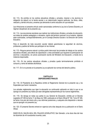 Art. 113.- Se prohíbe en los centros educativos oficiales y privados, imponer a los alumnos la
obligación de adquirir en la tienda escolar o en determinado negocio particular, los libros, útiles,
vestuario y demás artículos y enseres que demande el centro educativo en que estudien.

Las infracciones al presente artículo serán sancionadas conforme la Ley de la Carrera Docente y el
régimen disciplinario de la presente Ley.

Art. 114.- Las excursiones escolares que realicen las instituciones oficiales y privadas de educación,
son éstas de carácter pedagógico o recreativo, dentro del territorio nacional o en el exterior, deberán
estar autorizadas, correspondientemente, por el Consejo Directivo Escolar o la Dirección del Centro
Educativo.

Para el desarrollo de toda excursión escolar deberá garantizarse la seguridad de alumnos,
profesores y padres de familia que participen en las mismas.

Art. 115.- Ninguna persona natural o jurídica podrá interrumpir las jornadas de trabajo en los centros
educativos oficiales, para efecto de capacitación u otras actividades que requieran la participación de
alumnos o educadores, sin previa autorización escrita del Ministerio de Educación, a través de la
instancia responsable.

Art. 116.- En los centros educativos oficiales y privados queda terminantemente prohibido el
consumo y venta de bebidas alcohólicas.

Art. 117.- En lo no previsto en la presente Ley se aplicarán las normas del derecho público.



                                          CAPITULO II
                                     DISPOSICIONES FINALES

Art. 118.- El Presidente de la República emitirá el Reglamento General de la presente Ley y los
Especiales que fueren necesarios.

Los actuales reglamentos que rigen la educación se continuarán aplicando en todo lo que no se
oponga a la presente Ley hasta que sean derogadas expresamente por los nuevos reglamentos.

Art. 119.- Se deroga en todas sus partes la Ley General de Educación, emitida por el Decreto
Legislativo Nº 495 de fecha 11 de Mayo de 1990, publicada en el Diario Oficial Nº 162, Tomo Nº 308,
de fecha 4 de julio del mismo año y sus reformas posteriores y cualquiera otra disposición o decreto
que se opongan a la presente Ley.

Art. 120.- El presente Decreto entrará en vigencia ocho días después de su publicación en el Diario
Oficial.

DADO EN EL SALON AZUL DEL PALACIO LEGISLATIVO: San Salvador, a los doce días del mes
de diciembre de mil novecientos noventa y seis.



                                                  23
 