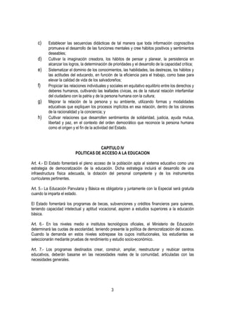 c)    Establecer las secuencias didácticas de tal manera que toda información cognoscitiva
          promueva el desarrollo de las funciones mentales y cree hábitos positivos y sentimientos
          deseables;
    d)    Cultivar la imaginación creadora, los hábitos de pensar y planear, la persistencia en
          alcanzar los logros, la determinación de prioridades y el desarrollo de la capacidad crítica;
    e)    Sistematizar el dominio de los conocimientos, las habilidades, las destrezas, los hábitos y
          las actitudes del educando, en función de la eficiencia para el trabajo, como base para
          elevar la calidad de vida de los salvadoreños;
    f)    Propiciar las relaciones individuales y sociales en equitativo equilibrio entre los derechos y
          deberes humanos, cultivando las lealtades cívicas, es de la natural relación interfamiliar
          del ciudadano con la patria y de la persona humana con la cultura;
    g)    Mejorar la relación de la persona y su ambiente, utilizando formas y modalidades
          educativas que expliquen los procesos implícitos en esa relación, dentro de los cánones
          de la racionalidad y la conciencia; y
    h)    Cultivar relaciones que desarrollen sentimientos de solidaridad, justicia, ayuda mutua,
          libertad y paz, en el contexto del orden democrático que reconoce la persona humana
          como el origen y el fin de la actividad del Estado.



                                       CAPITULO IV
                           POLITICAS DE ACCESO A LA EDUCACION

Art. 4.- El Estado fomentará el pleno acceso de la población apta al sistema educativo como una
estrategia de democratización de la educación. Dicha estrategia incluirá el desarrollo de una
infraestructura física adecuada, la dotación del personal competente y de los instrumentos
curriculares pertinentes.

Art. 5.- La Educación Parvularia y Básica es obligatoria y juntamente con la Especial será gratuita
cuando la imparta el estado.

El Estado fomentará los programas de becas, subvenciones y créditos financieros para quienes,
teniendo capacidad intelectual y aptitud vocacional, aspiren a estudios superiores a la educación
básica.

Art. 6.- En los niveles medio e institutos tecnológicos oficiales, el Ministerio de Educación
determinará las cuotas de escolaridad, teniendo presente la política de democratización del acceso.
Cuando la demanda en estos niveles sobrepase los cupos institucionales, los estudiantes se
seleccionarán mediante pruebas de rendimiento y estudio socio-económico.

Art. 7.- Los programas destinados crear, construir, ampliar, reestructurar y reubicar centros
educativos, deberán basarse en las necesidades reales de la comunidad, articuladas con las
necesidades generales.




                                                  3
 
