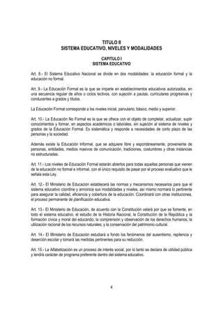 TITULO II
                   SISTEMA EDUCATIVO, NIVELES Y MODALIDADES

                                           CAPITULO I
                                       SISTEMA EDUCATIVO

Art. 8.- El Sistema Educativo Nacional se divide en dos modalidades: la educación formal y la
educación no formal.

Art. 9.- La Educación Formal es la que se imparte en establecimientos educativos autorizados, en
una secuencia regular de años o ciclos lectivos, con sujeción a pautas, curriculares progresivas y
conducentes a grados y títulos.

La Educación Formal corresponde a los niveles inicial, parvulario, básico, medio y superior.

Art. 10.- La Educación No Formal es la que se ofrece con el objeto de completar, actualizar, suplir
conocimientos y formar, en aspectos académicos o laborales, sin sujeción al sistema de niveles y
grados de la Educación Formal. Es sistemática y responde a necesidades de corto plazo de las
personas y la sociedad.

Además existe la Educación Informal, que se adquiere libre y espontáneamente, proveniente de
personas, entidades, medios masivos de comunicación, tradiciones, costumbres y otras instancias
no estructuradas.

Art. 11.- Los niveles de Educación Formal estarán abiertos para todas aquellas personas que vienen
de la educación no formal e informal, con el único requisito de pasar por el proceso evaluativo que le
señala esta Ley.

Art. 12.- El Ministerio de Educación establecerá las normas y mecanismos necesarios para que el
sistema educativo coordine y armonice sus modalidades y niveles, así mismo normará lo pertinente
para asegurar la calidad, eficiencia y cobertura de la educación. Coordinará con otras instituciones,
el proceso permanente de planificación educativa.

Art. 13.- El Ministerio de Educación, de acuerdo con la Constitución velará por que se fomente, en
todo el sistema educativo, el estudio de la Historia Nacional, la Constitución de la República y la
formación cívica y moral del educando; la comprensión y observación de los derechos humanos; la
utilización racional de los recursos naturales; y la conservación del patrimonio cultural.

Art. 14.- El Ministerio de Educación estudiará a fondo los fenómenos del ausentismo, repitencia y
deserción escolar y tomará las medidas pertinentes para su reducción.

Art. 15.- La Alfabetización es un proceso de interés social, por lo tanto se declara de utilidad pública
y tendrá carácter de programa preferente dentro del sistema educativo.




                                                   4
 