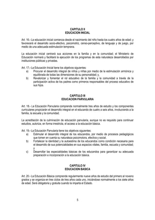 CAPITULO II
                                        EDUCACION INICIAL

Art. 16.- La educación inicial comienza desde el nacimiento del niño hasta los cuatro años de edad; y
favorecerá el desarrollo socio-afectivo, psicomotriz, censo-perceptivo, de lenguaje y de juego, por
medio de una adecuada estimulación temprana.

La educación inicial centrará sus acciones en la familia y en la comunidad; el Ministerio de
Educación normará y facilitará la ejecución de los programas de esta naturaleza desarrollados por
instituciones públicas y privadas.

Art. 17.- La Educación Inicial tiene los objetivos siguientes:
     a)     Procurar el desarrollo integral de niños y niñas por medio de la estimulación armónica y
            equilibrada de todas las dimensiones de su personalidad; y,
     b)     Revalorizar y fomentar el rol educativo de la familia y la comunidad a través de la
            participación activa de los padres como primeros responsables del proceso educativo de
            sus hijos.


                                         CAPITULO III
                                    EDUCACION PARVULARIA

Art. 18.- La Educación Parvularia comprende normalmente tres años de estudio y los componentes
curriculares propiciarán el desarrollo integral en el educando de cuatro a seis años, involucrando a la
familia, la escuela y la comunidad.

La acreditación de la culminación de educación parvularia, aunque no es requisito para continuar
estudios, autoriza, en forma irrestricta, el acceso a la educación básica.

Art. 19.- La Educación Parvularia tiene los objetivos siguientes:
     a)     Estimular el desarrollo integral de los educandos, por medio de procesos pedagógicos
            que tomen en cuenta su naturaleza psicomotora, efectiva y social.
     b)     Fortalecer la identidad y la autoestima de los educandos como condición necesaria para
            el desarrollo de sus potencialidades en sus espacios vitales, familia, escuela y comunidad;
            y
     c)     Desarrollar las especialidades básicas de los educandos para garantizar su adecuada
            preparación e incorporación a la educación básica.


                                          CAPITULO IV
                                       EDUCACION BASICA

Art. 20.- La Educación Básica comprende regularmente nueve años de estudio del primero al noveno
grados y se organiza en tres ciclos de tres años cada uno, iniciándose normalmente a los siete años
de edad. Será obligatoria y gratuita cuando la imparta el Estado.




                                                  5
 