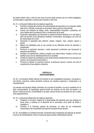 Se podrán admitir niños y niñas de seis años en primer grado siempre que con criterio pedagógico
se compruebe la capacidad y madurez para iniciarse en ese nivel.

Art. 21.- La Educación Básica tiene los objetivos siguientes:
     a)     Contribuir al desarrollo armónico de la personalidad del educando en sus espacios vitales
            tales como: la familia, la escuela, la comunidad, tanto nacional e internacional.
     b)     Inculcar una disciplina de trabajo, orden, responsabilidad, tenacidad y autoestima, así
            como hábitos para la excelencia física y conservación de la salud.
     c)     Desarrollar capacidades que favorezcan el desenvolvimiento eficiente en la vida diaria a
            partir del dominio de las disciplinas científicas, humanísticas, tecnológicas, así como de
            las relacionadas con el arte.
     d)     Acrecentar la capacidad para observar, retener, imaginar, crear, analizar, razonar y
            decidir;
     e)     Mejorar las habilidades para el uso correcto de las diferentes formas de expresión y
            comprensión;
     f)     Promover la superación personal y social, generando condiciones que favorezcan la
            educación permanente;
     g)     Contribuir a la aprehensión, práctica y respeto a los valores éticos, morales y cívicos, que
            habiliten para convivir satisfactoriamente en la sociedad.
     h)     Contribuir al desarrollo autodidáctico para desenvolverse exitosamente en los procesos de
            cambio y de la educación permanente; e,
     i)     Promover el respeto a la persona humana, al patrimonio natural y cultural, así como el
            cumplimiento de sus deberes y derechos.



                                           CAPITULO V
                                        EDUCACION MEDIA

Art. 22.- La Educación Media ofrecerá la formación en dos modalidades educativas: una general y
otra técnico vocacional, ambas permitirán continuar con estudios superiores o incorporarse a la
actividad laboral.

Los estudios de Educación Media culminarán con el grado de bachiller, el cual se acreditará con el
título correspondiente. El bachillerato general tendrá una duración de dos años de estudio y el
técnico vocacional de tres. El bachillerato en jornada nocturna tendrá una duración de tres y cuatro
años respectivamente.

Art. 23.- La Educación Media tiene los objetivos siguientes:
     a)     Fortalecer la formación integral de la personalidad del educando para que participe en
            forma activa y creadora en el desarrollo de la comunidad, como padre de familia y
            ciudadano; y,
     b)     Contribuir a la formación general del educando, en razón de sus inclinaciones
            vocacionales y las necesidades del desarrollo socioeconómico del país.

Art. 24.- Se establece la movilidad horizontal, únicamente para el estudiante que después de aprobar
el primer año del Bachillerato Técnico Vocacional desee cambiar al Bachillerato General.


                                                   6
 