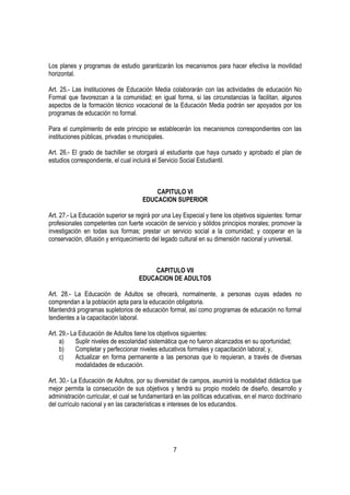 Los planes y programas de estudio garantizarán los mecanismos para hacer efectiva la movilidad
horizontal.

Art. 25.- Las Instituciones de Educación Media colaborarán con las actividades de educación No
Formal que favorezcan a la comunidad; en igual forma, si las circunstancias la facilitan, algunos
aspectos de la formación técnico vocacional de la Educación Media podrán ser apoyados por los
programas de educación no formal.

Para el cumplimiento de este principio se establecerán los mecanismos correspondientes con las
instituciones públicas, privadas o municipales.

Art. 26.- El grado de bachiller se otorgará al estudiante que haya cursado y aprobado el plan de
estudios correspondiente, el cual incluirá el Servicio Social Estudiantil.



                                          CAPITULO VI
                                      EDUCACION SUPERIOR

Art. 27.- La Educación superior se regirá por una Ley Especial y tiene los objetivos siguientes: formar
profesionales competentes con fuerte vocación de servicio y sólidos principios morales; promover la
investigación en todas sus formas; prestar un servicio social a la comunidad; y cooperar en la
conservación, difusión y enriquecimiento del legado cultural en su dimensión nacional y universal.



                                        CAPITULO VII
                                    EDUCACION DE ADULTOS

Art. 28.- La Educación de Adultos se ofrecerá, normalmente, a personas cuyas edades no
comprendan a la población apta para la educación obligatoria.
Mantendrá programas supletorios de educación formal, así como programas de educación no formal
tendientes a la capacitación laboral.

Art. 29.- La Educación de Adultos tiene los objetivos siguientes:
     a)     Suplir niveles de escolaridad sistemática que no fueron alcanzados en su oportunidad;
     b)     Completar y perfeccionar niveles educativos formales y capacitación laboral; y,
     c)     Actualizar en forma permanente a las personas que lo requieran, a través de diversas
            modalidades de educación.

Art. 30.- La Educación de Adultos, por su diversidad de campos, asumirá la modalidad didáctica que
mejor permita la consecución de sus objetivos y tendrá su propio modelo de diseño, desarrollo y
administración curricular, el cual se fundamentará en las políticas educativas, en el marco doctrinario
del currículo nacional y en las características e intereses de los educandos.




                                                  7
 