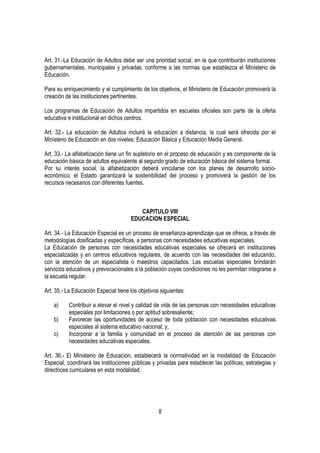 Art. 31.-La Educación de Adultos debe ser una prioridad social, en la que contribuirán instituciones
gubernamentales, municipales y privadas, conforme a las normas que establezca el Ministerio de
Educación.

Para su enriquecimiento y el cumplimiento de los objetivos, el Ministerio de Educación promoverá la
creación de las instituciones pertinentes.

Los programas de Educación de Adultos impartidos en escuelas oficiales son parte de la oferta
educativa e institucional en dichos centros.

Art. 32.- La educación de Adultos incluirá la educación a distancia, la cual será ofrecida por el
Ministerio de Educación en dos niveles: Educación Básica y Educación Media General.

Art. 33.- La alfabetización tiene un fin supletorio en el proceso de educación y es componente de la
educación básica de adultos equivalente al segundo grado de educación básica del sistema formal.
Por su interés social, la alfabetización deberá vincularse con los planes de desarrollo socio-
económico; el Estado garantizará la sostenibilidad del proceso y promoverá la gestión de los
recursos necesarios con diferentes fuentes.



                                         CAPITULO VIII
                                      EDUCACION ESPECIAL

Art. 34.- La Educación Especial es un proceso de enseñanza-aprendizaje que se ofrece, a través de
metodologías dosificadas y específicas, a personas con necesidades educativas especiales.
La Educación de personas con necesidades educativas especiales se ofrecerá en instituciones
especializadas y en centros educativos regulares, de acuerdo con las necesidades del educando,
con la atención de un especialista o maestros capacitados. Las escuelas especiales brindarán
servicios educativos y prevocacionales a la población cuyas condiciones no les permitan integrarse a
la escuela regular.

Art. 35.- La Educación Especial tiene los objetivos siguientes:

    a)    Contribuir a elevar el nivel y calidad de vida de las personas con necesidades educativas
          especiales por limitaciones o por aptitud sobresaliente;
    b)    Favorecer las oportunidades de acceso de toda población con necesidades educativas
          especiales al sistema educativo nacional; y,
    c)    Incorporar a la familia y comunidad en el proceso de atención de las personas con
          necesidades educativas especiales.

Art. 36.- El Ministerio de Educación, establecerá la normatividad en la modalidad de Educación
Especial, coordinará las instituciones públicas y privadas para establecer las políticas, estrategias y
directrices curriculares en esta modalidad.




                                                   8
 