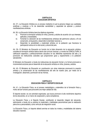 CAPITULO IX
                                     EDUCACION ARTISTICA

Art. 37.- La Educación Artística es un proceso mediante el cual la persona integra sus cualidades
analíticas y creativas a fin de desarrollar sensibilidad y capacidad de apreciar y producir
manifestaciones artísticas.

Art. 38.- La Educación Artística tiene los objetivos siguientes:
     a)     Promover la formación artística en niños, jóvenes y adultos de acuerdo con sus intereses,
            aptitudes y necesidades;
     b)     Fomentar la valoración de las manifestaciones artísticas del patrimonio cultural, a fin de
            conservarlo, enriquecerlo y desarrollar la identidad nacional; y
     c)     Desarrollar la sensibilidad y creatividad artística en la población que favorezca la
            participación activa en la vida social y cultural del país.

Art. 39.- El Ministerio de Educación en función de la triple dimensión de la educación artística,
considera la formación artística básica dentro del currículo nacional, y a través de CONCULTURA, la
calificación especifica y perfeccionamiento educativo en las diferentes expresiones del arte y la
promoción de instituciones culturales que proporcionen goce y esparcimiento a la población
salvadoreña.

El Ministerio de Educación a través de instituciones de educación formal y no formal promoverá e
incrementará acciones para el desarrollo de la educación artística en niños, jóvenes y adultos.

Art. 40.- El Ministerio de Educación en coordinación con otras instancias promoverá la creación
artística y la conservación de las manifestaciones del arte de nuestro país, por medio de la
investigación, desarrollo y promoción de las mismas.



                                       CAPITULO X
                           EDUCACION FISICA Y DEPORTE ESCOLAR

Art. 41.- La Educación Física, es el proceso metodológico y sistemático de la formación física y
motriz del ser humano para procurarle una mejor calidad de vida.

El deporte escolar, es una actividad organizada, que busca promover el alto rendimiento deportivo
de los educandos, en un marco de cooperación y sana competencia.

La Educación Física y el Deporte Escolar, contribuirán al desarrollo integral del educando,
estimulando a través de su práctica la creatividad y habilidades psicomotrices para la realización
plena de su personalidad y como vehículo de integración social.

La Educación Física y el deporte deberá servirse en todos los niveles y modalidades del sistema
educativo nacional.




                                                  9
 