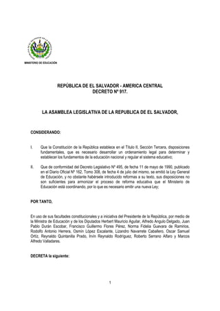 MINISTERIO DE EDUCACIÓN




                          REPÚBLICA DE EL SALVADOR - AMERICA CENTRAL
                                        DECRETO Nº 917.



            LA ASAMBLEA LEGISLATIVA DE LA REPUBLICA DE EL SALVADOR,


    CONSIDERANDO:


    I.     Que la Constitución de la República establece en el Título II, Sección Tercera, disposiciones
           fundamentales, que es necesario desarrollar un ordenamiento legal para determinar y
           establecer los fundamentos de la educación nacional y regular el sistema educativo;

    II.    Que de conformidad del Decreto Legislativo Nº 495, de fecha 11 de mayo de 1990, publicado
           en el Diario Oficial Nº 162, Tomo 308, de fecha 4 de julio del mismo, se emitió la Ley General
           de Educación, y no obstante habérsele introducido reformas a su texto, sus disposiciones no
           son suficientes para armonizar el proceso de reforma educativa que el Ministerio de
           Educación está coordinando, por lo que es necesario emitir una nueva Ley;


    POR TANTO,


    En uso de sus facultades constitucionales y a iniciativa del Presidente de la República, por medio de
    la Ministra de Educación y de los Diputados Herbert Mauricio Aguilar, Alfredo Angulo Delgado, Juan
    Pablo Durán Escobar, Francisco Guillermo Flores Pérez, Norma Fidelia Guevara de Ramirios,
    Rodolfo Antonio Herrera, Osmín López Escalante, Lizandro Navarrete Caballero, Oscar Samuel
    Ortíz, Reynaldo Quintanilla Prado, Irvín Reynaldo Rodríguez, Roberto Serrano Alfaro y Marcos
    Alfredo Valladares.


    DECRETA la siguiente:




                                                      1
 