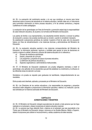 Art. 55.- La evaluación del rendimiento escolar, a la vez que constituye un recurso para tomar
decisiones sobre el avance del estudiante en el sistema educativo, también debe ser un instrumento
para suministrar información al mismo proceso educativo, a fin de orientar correctivos y mejoras
cualitativas en la labor pedagógica.

La evaluación de los aprendizajes con fines de formación y promoción estará bajo la responsabilidad
de cada institución educativa, de acuerdo a la normativa del Ministerio de Educación.

Los padres de familia o sus representantes y los estudiantes tendrán derecho a conocer la política
de evaluación y acceso a las pruebas escritas para su revisión, cuando lo consideren necesario.
Se establecerán evaluaciones periódicas de carácter muestral al final de cada ciclo de educación
básica con fines de retroalimentación a las instancias técnicas y administrativas del Ministerio de
Educación.

Art. 56.- La evaluación educativa aportará a las instancias correspondientes del Ministerio de
Educación, la información pertinente, oportuna y confiable para apoyar la toma de decisiones en
cuanto a mejorar la calidad, eficiencia y eficacia del sistema educativo en lo referente a:
     a)    Proceso de enseñanza aprendizaje;
     b)    Diseño y desarrollo de currículo;
     c)    Los programas y proyectos de apoyo al proceso educativo;
     d)    La definición de políticas educativas; y,
     e)    Aspectos organizativos o administrativos institucionales.

Art. 57.- El Ministerio de Educación establecerá una prueba obligatoria orientada a medir el
aprendizaje y las aptitudes de los estudiantes que permita establecer su rendimiento y la eficacia en
las diferentes áreas de atención curricular.

Someterse a la prueba es requisito para graduarse de bachillerato, independientemente de sus
resultados.

Dicha prueba será diseñada, aplicada y procesada por el Ministerio de Educación.

Art. 58.- Los Directores de los centros educativos y los responsables de programas y proyectos
educativos están obligados a proporcionar la información educativa, relativa a su institución, que les
sea solicitada por la instancia autorizada del Ministerio de Educación.



                                        CAPITULO III
                                ACREDITACIONES Y REGISTROS

Art. 59.- El Ministerio de Educación otorgará equivalencias de estudio a toda persona que los haya
realizado en el extranjero y desee incorporarse al sistema educativo nacional.
Art. 60.- La persona que haya obtenido título o diploma en el extranjero que sea equivalente a los
Títulos que el Ministerio de Educación otorga o reconoce en los Niveles Básicos, Medio o Superior,
deberá incorporarse para obtener el reconocimiento y validez académica de tales estudios.


                                                 12
 