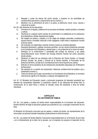 c)     Respetar y cuidar los bienes del centro escolar y cooperar en las actividades de
           mantenimiento preventivo y mejoramiento de los mismos; y,
     d)    Mantener vivo el sentimiento de amor a la patria, al patrimonio moral, cívico, natural y
           cultural de la nación.
Art. 90.- Son derechos de los educandos:
     a)    Formarse en el respeto y defensa de los principios de libertad, verdad científica, moralidad
           y justicia;
     b)    Inscribirse en cualquier centro escolar de conformidad a lo establecido en la constitución
           de la República y demás disposiciones legales;
     c)    Ser tratado con justicia, y respeto y no ser objeto de castigos corporales, humillaciones,
           abusos físicos o mentales, descuido o trato negligente, malos tratos o explotación incluido
           el abuso sexual;
     d)    Ser evaluado con objetividad y solicitar revisión cuando se considere afectado;
     e)    Asociarse libremente y celebrar reuniones pacíficas, con las únicas limitaciones previstas
           en la Constitución de la República y demás leyes; y, a la protección de la moral a la salud.
     f)    Participar en la conformación y actividades del consejo de alumnos y ser electo
           democráticamente como miembro del Consejo Directivo Escolar del centro educativo
           donde estudia;
     g)    Reclamar la tutela de sus derechos ante la Dirección del Centro Escolar, el Consejo
           Directivo Escolar, las Juntas y Tribunal de la Carrera docente, el Procurador de los
           Derechos del Niño y la Sala de lo Constitucional de la Corte Suprema de Justicia;
     h)    Disfrutar en forma equitativa de las prestaciones estudiantiles dispuestas por el Ministerio
           de Educación;
     i)    Ser educado en un espíritu de comprensión, tolerancia, amistad entre los pueblos, paz y
           solidaridad universal; y,
     j)    Todos los demás que le sean reconocidos en la Constitución de la República, la normativa
           internacional vigente en El Salvador y cualquier otra legislación afín.

Art. 91.- El Ministerio de Educación creará y promoverá programas de bienestar estudiantil que
atiendan las necesidades materiales, la superación cultural, el uso adecuado del tiempo libre, la
conservación de la salud física y mental, la robustez moral del estudiante y otros de similar
naturaleza.



                                          CAPITULO III
                                   DE LOS PADRES DE FAMILIA

Art. 92.- Los padres y madres de familia tienen responsabilidad en la formación del educando,
tendrán derecho de exigir la educación gratuita que prescribe la Ley y a escoger la educación de sus
hijos.

El Ministerio de Educación procurará que los padres y madres de familia, los representantes de la
comunidad y el personal docente interactúen positivamente en dicha formación.

Art. 93.- Los padres de familia deberán involucrarse responsablemente en la formación de sus hijos
y en el reforzamiento de la labor de la escuela, con el propósito de propiciar el desarrollo de los


                                                  18
 
