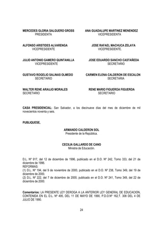 MERCEDES GLORIA SALGUERO GROSS                    ANA GUADALUPE MARTINEZ MENENDEZ
       PRESIDENTA                                        VICEPRESIDENTA


ALFONSO ARISTIDES ALVARENGA                           JOSE RAFAEL MACHUCA ZELAYA
     VICEPRESIDENTE                                       VICEPRESIDENTE.


JULIO ANTONIO GAMERO QUINTANILLA                    JOSE EDUARDO SANCHO CASTAÑEDA
        VICEPRESIDENTE                                         SECRETARIO


GUSTAVO ROGELIO SALINAS OLMEDO                    CARMEN ELENA CALDERON DE ESCALON
       SECRETARIO                                              SECRETARIA


WALTER RENE ARAUJO MORALES                          RENE MARIO FIGUEROA FIGUEROA
SECRETARIO                                                SECRETARIO



CASA PRESIDENCIAL: San Salvador, a los diecinueve días del mes de diciembre de mil
novecientos noventa y seis.


PUBLIQUESE,

                                ARMANDO CALDERON SOL
                                 Presidente de la República.


                               CECILIA GALLARDO DE CANO
                                   Ministra de Educación.


D.L. Nº 917, del 12 de diciembre de 1996, publicado en el D.O. Nº 242, Tomo 333, del 21 de
diciembre de 1996.
REFORMAS:
(1) D.L. Nº 194, del 9 de noviembre de 2000, publicado en el D.O. Nº 238, Tomo 349, del 19 de
diciembre de 2000.
(2) D.L. Nº 222, del 7 de diciembre de 2000, publicado en el D.O. Nº 241, Tomo 349, del 22 de
diciembre de 2000.


Comentarios: LA PRESENTE LEY DEROGA A LA ANTERIOR LEY GENERAL DE EDUCACION,
CONTENIDA EN EL D.L. Nº 495, DEL 11 DE MAYO DE 1990, P.D.O.Nº 162,T. 308 DEL 4 DE
JULIO DE 1990.


                                             24
 