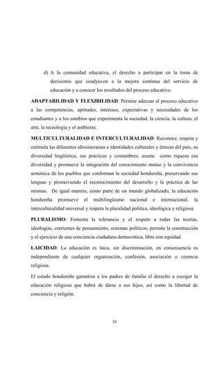d) A la comunidad educativa, el derecho a participar en la toma de
             decisiones que coadyuven a la mejora continua del servicio de
             educación y a conocer los resultados del proceso educativo.

ADAPTABILIDAD Y FLEXIBILIDAD: Permite adecuar el proceso educativo
a las competencias, aptitudes, intereses, expectativas y necesidades de los
estudiantes y a los cambios que experimenta la sociedad, la ciencia, la cultura, el
arte, la tecnología y el ambiente.

MULTICULTURALIDAD E INTERCULTURALIDAD: Reconoce, respeta y
estimula las diferentes idiosincrasias e identidades culturales y étnicas del país, su
diversidad lingüística, sus prácticas y costumbres; asume          como riqueza esa
diversidad y promueve la integración del conocimiento mutuo y la convivencia
armónica de los pueblos que conforman la sociedad hondureña, preservando sus
lenguas y promoviendo el reconocimiento del desarrollo y la práctica de las
mismas. De igual manera, como parte de un mundo globalizado, la educación
hondureña       promueve     el   multilingüismo   nacional    e   internacional,   la
interculturalidad universal y respeta la pluralidad política, ideológica y religiosa.

PLURALISMO: Fomenta la tolerancia y el respeto a todas las teorías,
ideologías, corrientes de pensamiento, sistemas políticos; permite la construcción
y el ejercicio de una conciencia ciudadana democrática, libre con equidad.

LAICIDAD: La educación es laica, sin discriminación, en consecuencia es
independiente de cualquier organización, confesión, asociación o creencia
religiosa.

El estado hondureño garantiza a los padres de familia el derecho a escoger la
educación religiosa que habrá de darse a sus hijos, así como la libertad de
conciencia y religión.




                                           10
 