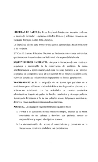 LIBERTAD DE CÁTEDRA: Es un derecho de los docentes a enseñar conforme
al desarrollo curricular, empleando métodos, técnicas y enfoques novedosos en
búsqueda de mayor calidad de la educación.

La libertad de cátedra debe promover una cultura democrática a favor de la paz y
la no violencia.

ETICA: El Sistema Educativo Nacional se fundamenta en valores universales,
que fortalezcan la conciencia moral individual y la responsabilidad social.

SOSTENIBILIDAD AMBIENTAL: Asegura la formación de una conciencia
respetuosa y responsable de la conservación del ambiente, la mutua
interdependencia y complementariedad entre los seres humanos y su entorno;
asumiendo un compromiso para el uso racional de los recursos naturales como
expresión concreta de solidaridad con la presente y las futuras generaciones.

TRANSPARENCIA: Es la obligación de los actores que participan en el
servicio que presta el Sistema Nacional de Educación, de garantizar el acceso a la
información    relacionada   con    las    actividades   de   carácter   académico,
administrativo, docente, de padres de familia, estudiantes, y otros que pudieran
formar parte del sistema, a fin de que todos los actores del proceso cumplan sus
deberes y rindan cuentas públicas cuando corresponda.

Artículo 13. La Educación Nacional tendrá los siguientes fines:

   a. Formar a los educandos en una educación integral, amantes de su patria,
      conscientes de sus deberes y derechos, con profundo sentido de
      responsabilidad y respeto a la dignidad humana.

   b. La democratización del acceso al conocimiento y promoción de la
      formación de conciencia ciudadana y de participación.




                                          11
 