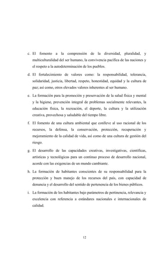 c. El fomento a la comprensión de la diversidad, pluralidad, y
   multiculturalidad del ser humano, la convivencia pacífica de las naciones y
   el respeto a la autodeterminación de los pueblos.

d. El fortalecimiento de valores como: la responsabilidad, tolerancia,
   solidaridad, justicia, libertad, respeto, honestidad, equidad y la cultura de
   paz; así como, otros elevados valores inherentes al ser humano.

e. La formación para la promoción y preservación de la salud física y mental
   y la higiene, prevención integral de problemas socialmente relevantes, la
   educación física, la recreación, el deporte, la cultura y la utilización
   creativa, provechosa y saludable del tiempo libre.

f. El fomento de una cultura ambiental que conlleve al uso racional de los
   recursos, la defensa, la conservación, protección, recuperación y
   mejoramiento de la calidad de vida, así como de una cultura de gestión del
   riesgo.

g. El desarrollo de las capacidades creativas, investigativas, científicas,
   artísticas y tecnológicas para un continuo proceso de desarrollo nacional,
   acorde con las exigencias de un mundo cambiante.

h. La formación de habitantes conscientes de su responsabilidad para la
   protección y buen manejo de los recursos del país, con capacidad de
   denuncia y el desarrollo del sentido de pertenencia de los bienes públicos.

i. La formación de los habitantes bajo parámetros de pertinencia, relevancia y
   excelencia con referencia a estándares nacionales e internacionales de
   calidad.




                                     12
 