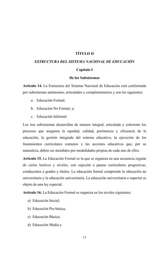 TÍTULO II

       ESTRUCTURA DEL SISTEMA NACIONAL DE EDUCACIÓN

                                    Capítulo I

                               De los Subsistemas

Artículo 14. La Estructura del Sistema Nacional de Educación está conformada
por subsistemas autónomos, articulados y complementarios y son los siguientes:

     a. Educación Formal;

     b. Educación No Formal, y;

     c. Educación Informal.

Los tres subsistemas desarrollan de manera integral, articulada y coherente los
procesos que aseguren la equidad, calidad, pertinencia y eficiencia de la
educación, la gestión integrada del sistema educativo, la ejecución de los
lineamientos curriculares comunes y las acciones educativas que, por su
naturaleza, deben ser atendidos por modalidades propias de cada uno de ellos.

Artículo 15. La Educación Formal es la que se organiza en una secuencia regular
de ciclos lectivos y niveles, con sujeción a pautas curriculares progresivas,
conducentes a grados y títulos. La educación formal comprende la educación no
universitaria y la educación universitaria. La educación universitaria o superior es
objeto de una ley especial.

Artículo 16. La Educación Formal se organiza en los niveles siguientes:

   a) Educación Inicial;

   b) Educación Pre-básica;

   c) Educación Básica;

   d) Educación Media y


                                        13
 