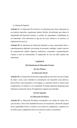 e) Educación Superior

Artículo 17. La Educación No Formal es el subsistema que ofrece educación en
un contexto específico, organizada, abierta, flexible, diversificada, que abarca la
integralidad del desarrollo humano y certifica las capacidades y habilidades de
sus educandos. Este subsistema se rige por las leyes relativas a la materia y el
reglamento de esta Ley.

Artículo 18. El subsistema de Educación Informal es todo conocimiento libre y
espontáneamente adquirido, proveniente de personas, entidades, medios masivos
de comunicación, medios impresos, tradiciones, costumbres, comportamientos
sociales y otros no estructurados. El reglamento de esta Ley debe regular este
subsistema.

                                   Capítulo II

                     Del Subsistema de Educación Formal

                                 Sección Primera

                              La Educación Inicial

Artículo 19. La Educación Inicial está comprendida de cero (0) a los tres (3) años
de edad y tiene como finalidad la estimulación del desarrollo socio-afectivo,
psico-motriz, senso-perceptivo y de lenguaje. La atención oficial se realiza como
complemento a la familia y a la comunidad. El Estado impulsará programas para
fomentar la educación inicial. El reglamento regulara esta actividad.

                                Sección Segunda

                            La Educación Pre-básica

Artículo 20. La Educación Pre-básica corresponde a las edades de cuatro (4) a
seis (6) años y tiene como finalidad favorecer el crecimiento y desarrollo integral
de las capacidades físicas y motoras, socio-afectivas, lingüísticas y cognitivas en
los niños, para su adaptación total en el contexto escolar y comunitario.
                                        14
 