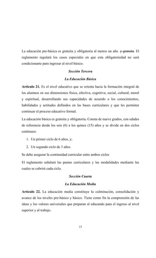 La educación pre-básica es gratuita y obligatoria al menos un año. y gratuita. El
reglamento regulará los casos especiales en que esta obligatoriedad no será
condicionante para ingresar al nivel básico.

                                  Sección Tercera

                                La Educación Básica

Artículo 21. Es el nivel educativo que se orienta hacia la formación integral de
los alumnos en sus dimensiones física, afectiva, cognitiva, social, cultural, moral
y espiritual, desarrollando sus capacidades de acuerdo a los conocimientos,
habilidades y actitudes definidos en las bases curriculares y que les permiten
continuar el proceso educativo formal.

La educación básica es gratuita y obligatoria. Consta de nueve grados, con edades
de referencia desde los seis (6) a los quince (15) años y se divide en dos ciclos
continuos:

   1. Un primer ciclo de 6 años, y;

   2. Un segundo ciclo de 3 años.

Se debe asegurar la continuidad curricular entre ambos ciclos

El reglamento señalará las pautas curriculares y las modalidades mediante las
cuales se cubrirá cada ciclo.

                                  Sección Cuarta

                                La Educación Media

Artículo 22. La educación media constituye la culminación, consolidación y
avance de los niveles pre-básico y básico. Tiene como fin la comprensión de las
ideas y los valores universales que preparan al educando para el ingreso al nivel
superior y al trabajo.



                                         15
 