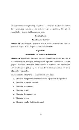 La educación media es gratuita y obligatoria. La Secretaría de Educación Pública
debe establecer; sustentado en criterios técnico-científicos, los grados,
modalidades y las especialidades en este nivel.

                                 Sección Quinta

                             La Educación Superior

Artículo 23. La Educación Superior es el nivel educativo al que tiene acceso la
población después de haber aprobado la Educación Media.

                                    Capítulo III

                    Modalidades Del Servicio De Educación

Artículo 24. Son diversas formas de servicio que ofrece el Sistema Nacional de
Educación bajo los principios de integralidad, equidad e inclusión de todos los
grupos e individuos, atiende en forma adecuada la diversidad y las orientaciones
vocacionales de la población, por la que deben aplicarse normas educativas
adicionales y especiales.

Las modalidades del servicio de educación son, entre otras:

   a. Educación para personas con limitaciones o capacidades excepcionales

   b. Educación de jóvenes y adultos

   c. Educación multicultural

   d. Educación artística

   e. Educación física y deportes

   f. Educación en casa

   g. Educación para la rehabilitación social




                                        16
 