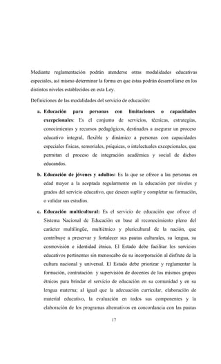 Mediante reglamentación podrán atenderse otras modalidades educativas
especiales, así mismo determinar la forma en que éstas podrán desarrollarse en los
distintos niveles establecidos en esta Ley.

Definiciones de las modalidades del servicio de educación:

   a. Educación      para       personas    con   limitaciones    o   capacidades
      excepcionales: Es el conjunto de servicios, técnicas, estrategias,
      conocimientos y recursos pedagógicos, destinados a asegurar un proceso
      educativo integral, flexible y dinámico a personas con capacidades
      especiales físicas, sensoriales, psíquicas, o intelectuales excepcionales, que
      permitan el proceso de integración académica y social de dichos
      educandos.

   b. Educación de jóvenes y adultos: Es la que se ofrece a las personas en
      edad mayor a la aceptada regularmente en la educación por niveles y
      grados del servicio educativo, que deseen suplir y completar su formación,
      o validar sus estudios.

   c. Educación multicultural: Es el servicio de educación que ofrece el
      Sistema Nacional de Educación en base al reconocimiento pleno del
      carácter multilingüe, multiétnico y pluricultural de la nación, que
      contribuye a preservar y fortalecer sus pautas culturales, su lengua, su
      cosmovisión e identidad étnica. El Estado debe facilitar los servicios
      educativos pertinentes sin menoscabo de su incorporación al disfrute de la
      cultura nacional y universal. El Estado debe priorizar y reglamentar la
      formación, contratación y supervisión de docentes de los mismos grupos
      étnicos para brindar el servicio de educación en su comunidad y en su
      lengua materna; al igual que la adecuación curricular, elaboración de
      material educativo, la evaluación en todos sus componentes y la
      elaboración de los programas alternativos en concordancia con las pautas

                                           17
 