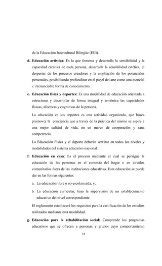 de la Educación Intercultural Bilingüe (EIB).

d. Educación artística: Es la que fomenta y desarrolla la sensibilidad y la
   capacidad creativa de cada persona, desarrolla la sensibilidad estética, el
   despertar de los procesos creadores y la ampliación de los potenciales
   personales, posibilitando profundizar en el papel del arte como una esencial
   e irrenunciable forma de conocimiento.

e. Educación física y deportes: Es una modalidad de educación orientada a
   estructurar y desarrollar de forma integral y armónica las capacidades
   físicas, afectivas y cognitivas de la persona.

  La educación en los deportes es una actividad organizada, que busca
  promover la conciencia que a través de la práctica del mismo se aspire a
  una mejor calidad de vida, en un marco de cooperación y sana
  competencia.

  La Educación Física y el deporte deberán servirse en todos los niveles y
  modalidades del sistema educativo nacional.

f. Educación en casa: Es el proceso mediante el cual se persigue la
   educación de las personas en el contexto del hogar o en círculos
   comunitarios fuera de las instituciones educativas. Esta educación se puede
   dar en las formas siguientes:

  a. La educación libre o no escolarizada; y,

  b. La educación curricular, bajo la supervisión de un establecimiento
      educativo del nivel correspondiente

  El reglamento establecerá los requisitos para la certificación de los estudios
  realizados mediante esta modalidad.

g. Educación para la rehabilitación social: Comprende los programas
  educativos que se ofrecen a personas y grupos cuyo comportamiento
                                      18
 