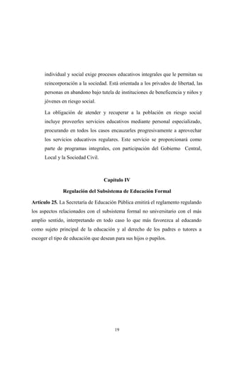 individual y social exige procesos educativos integrales que le permitan su
      reincorporación a la sociedad. Está orientada a los privados de libertad, las
      personas en abandono bajo tutela de instituciones de beneficencia y niños y
      jóvenes en riesgo social.

      La obligación de atender y recuperar a la población en riesgo social
      incluye proveerles servicios educativos mediante personal especializado,
      procurando en todos los casos encauzarles progresivamente a aprovechar
      los servicios educativos regulares. Este servicio se proporcionará como
      parte de programas integrales, con participación del Gobierno Central,
      Local y la Sociedad Civil.



                                   Capítulo IV

               Regulación del Subsistema de Educación Formal

Artículo 25. La Secretaría de Educación Pública emitirá el reglamento regulando
los aspectos relacionados con el subsistema formal no universitario con el más
amplio sentido, interpretando en todo caso lo que más favorezca al educando
como sujeto principal de la educación y al derecho de los padres o tutores a
escoger el tipo de educación que desean para sus hijos o pupilos.




                                        19
 