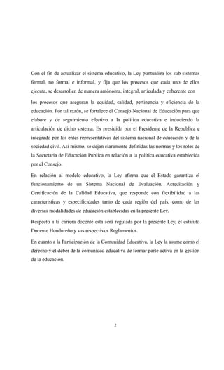 Con el fin de actualizar el sistema educativo, la Ley puntualiza los sub sistemas
formal, no formal e informal, y fija que los procesos que cada uno de ellos
ejecuta, se desarrollen de manera autónoma, integral, articulada y coherente con

los procesos que aseguran la equidad, calidad, pertinencia y eficiencia de la
educación. Por tal razón, se fortalece el Consejo Nacional de Educación para que
elabore y de seguimiento efectivo a la política educativa e induciendo la
articulación de dicho sistema. Es presidido por el Presidente de la Republica e
integrado por los entes representativos del sistema nacional de educación y de la
sociedad civil. Así mismo, se dejan claramente definidas las normas y los roles de
la Secretaria de Educación Publica en relación a la política educativa establecida
por el Consejo.

En relación al modelo educativo, la Ley afirma que el Estado garantiza el
funcionamiento de un Sistema Nacional de Evaluación, Acreditación y
Certificación de la Calidad Educativa, que responde con flexibilidad a las
características y especificidades tanto de cada región del país, como de las
diversas modalidades de educación establecidas en la presente Ley.

Respecto a la carrera docente esta será regulada por la presente Ley, el estatuto
Docente Hondureño y sus respectivos Reglamentos.

En cuanto a la Participación de la Comunidad Educativa, la Ley la asume como el
derecho y el deber de la comunidad educativa de formar parte activa en la gestión
de la educación.




                                        2
 
