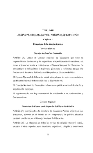TÍTULO III

     ADMINISTRACIÓN DEL SISTEMA NACIONAL DE EDUCACIÓN

                                     Capítulo I

                        Estructura de la Administración

                                  Sección Primera

                            Consejo Nacional de Educación

Artículo 26. Créase el Consejo Nacional de Educación que tiene la
responsabilidad de elaborar y dar seguimiento a la política educativa nacional; así
como, articular horizontal y verticalmente el Sistema Nacional de Educación. Es
presidido por el Presidente de la República, quien tiene la facultad de delegar esta
función en el Secretario de Estado en el Despacho de Educación Pública.

El Consejo Nacional de Educación estará integrado por los entes representativos
del Sistema Nacional de Educación y de la Sociedad Civil.

El Consejo Nacional de Educación elaborará una política nacional de diseño y
actualización curricular.

El reglamento de esta Ley contemplará lo relacionado a su conformación y
funcionamiento.

                                  Sección Segunda

           Secretaria de Estado en el Despacho de Educación Pública

Artículo 27. Corresponde a la Secretaría de Educación Pública a través de sus
estructuras, ejecutar en el ámbito de su competencia, la política educativa
nacional establecida por el Consejo Nacional de Educación.

Artículo 28.- La educación en todos los niveles del sistema educativo formal,
excepto el nivel superior; será autorizada, organizada, dirigida y supervisada


                                         20
 