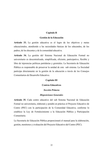 Capítulo II

                            Gestión de la Educación

Artículo 33. La gestión educativa es el logro de los objetivos y metas
educacionales, atendiendo a las necesidades básicas de los educandos, de los
padres, de los docentes y de la comunidad educativa.

Artículo 34. La gestión del Sistema Nacional de Educación Formal no
universitario es descentralizada, simplificada, eficiente, participativo, flexible y
libre de injerencias políticas partidarias y gremiales. La Secretaría de Educación
Pública es responsable de preservar la unidad de este sub sistema. La Sociedad
participa directamente en la gestión de la educación a través de los Consejos
Comunitarios de Desarrollo Educativo.

                                   Capítulo III

                               Centros Educativos

                                 Sección Primera

                             Disposiciones Generales

Artículo 35. Cada centro educativo del sub Sistema Nacional de Educación
Formal no universitaria, elaborará y pondrá en práctica el Proyecto Educativo de
Centro (PEC) con la participación de la Comunidad Educativa, conforme lo
establece la Ley de Fortalecimiento a la Educación Pública y Participación
Comunitaria.

La Secretaría de Educación Pública proporcionará el manual para la elaboración,
gestión, monitoreo y evaluación del Proyecto Educativo del Centro (PEC).




                                        22
 