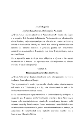 Sección Segunda

               Servicios Educativos de Administración No Estatal

Artículo 36. Los servicios educativos de Administración No Estatal están sujetos
a la normativa de la Secretaria de Educación Pública, contribuyen a la expansión,
diversificación y mejoramiento del proceso educativo en cuanto a cobertura y
calidad de la educación formal y no formal. Son creados y administrados con
recursos de personas naturales o jurídicas; pueden ser, comunitarios,
cooperativos, empresariales y de cualquier otra forma de administración que se
cree en el futuro.

En su operación, estos servicios, están obligados a sujetarse a las normas
establecidas en la presente Ley, leyes especiales y los reglamentos del Sistema
Nacional de Educación aplicables.

                                    Capítulo IV

                     Financiamiento de la Educación Pública

Artículo 37. El servicio de educación ofrecida en los establecimientos públicos es
totalmente financiado por el Estado.

Toda persona natural o jurídica tiene derecho a fundar centros educativos dentro
del respeto a la Constitución y a la ley; esta misma disposición aplica a las
instituciones descentralizadas del Estado.

En los casos referidos en el presente artículo, el Estado estimulará y protegerá a la
educación que, de acuerdo con la Constitución y las leyes de la República, se
imparta en los establecimientos no estatales, les prestará apoyo técnico, y podrá
asistirlos material y financieramente. En este último caso, los establecimientos no
estatales deben ofrecer enseñanza gratuita a determinado número de alumnos, en
condiciones de vulnerabilidad social mediante convenios suscritos con la
Secretaría de Educación Pública.

                                         23
 