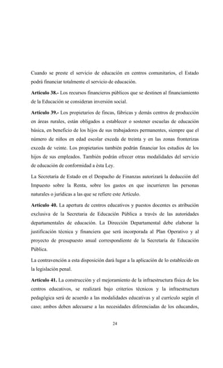 Cuando se preste el servicio de educación en centros comunitarios, el Estado
podrá financiar totalmente el servicio de educación.

Artículo 38.- Los recursos financieros públicos que se destinen al financiamiento
de la Educación se consideran inversión social.

Artículo 39.- Los propietarios de fincas, fábricas y demás centros de producción
en áreas rurales, están obligados a establecer o sostener escuelas de educación
básica, en beneficio de los hijos de sus trabajadores permanentes, siempre que el
número de niños en edad escolar exceda de treinta y en las zonas fronterizas
exceda de veinte. Los propietarios también podrán financiar los estudios de los
hijos de sus empleados. También podrán ofrecer otras modalidades del servicio
de educación de conformidad a ésta Ley.

La Secretaría de Estado en el Despacho de Finanzas autorizará la deducción del
Impuesto sobre la Renta, sobre los gastos en que incurrieren las personas
naturales o jurídicas a las que se refiere este Artículo.

Artículo 40. La apertura de centros educativos y puestos docentes es atribución
exclusiva de la Secretaria de Educación Pública a través de las autoridades
departamentales de educación. La Dirección Departamental debe elaborar la
justificación técnica y financiera que será incorporada al Plan Operativo y al
proyecto de presupuesto anual correspondiente de la Secretaría de Educación
Pública.

La contravención a esta disposición dará lugar a la aplicación de lo establecido en
la legislación penal.

Artículo 41. La construcción y el mejoramiento de la infraestructura física de los
centros educativos, se realizará bajo criterios técnicos y la infraestructura
pedagógica será de acuerdo a las modalidades educativas y al currículo según el
caso; ambos deben adecuarse a las necesidades diferenciadas de los educandos,


                                          24
 