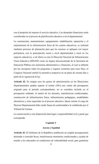 con el propósito de mejorar el servicio educativo. Las demandas financieras serán
consideradas en el proceso de planificación educativa a nivel departamental.

La construcción, mantenimiento, equipamiento, rehabilitación, reparación y el
mejoramiento de la infraestructura física de los centros educativos, se realizará
mediante procesos de planeación para que los recursos se apliquen con mayor
pertinencia, con la participación social a nivel departamental y local en los
espacios educativos, a tal efecto se crea la Dirección Nacional de Infraestructura
Física Educativa (DINAIF) como un órgano desconcentrado de la Secretaria de
Educación Pública con autonomía administrativa y financiera, al cual se deberán
por ley incorporar todos los programas y órganos existentes para estos fines, el
Congreso Nacional emitirá la normativa respectiva en un plazo de sesenta días a
partir de la vigencia de la ley.

Artículo 42. En ningún caso los gastos de administración en las Direcciones
Departamentales podrán superar el treinta (30%) por ciento del presupuesto
asignado para el periodo correspondiente; no se considera incluido en el
presupuesto señalado: el salario de los docentes, transferencias condicionadas,
construcción de infraestructura física, infraestructura pedagógica, modalidades
alternativas y otras requeridas en el proceso educativo. Quien ostente el cargo de
Director Departamental debe rendir fianza de conformidad a lo establecido por el
Tribunal de Cuentas.

La contravención a esta disposición dará lugar a responsabilidad civil y penal que
corresponda.

                                     Capítulo V

                                   Acceso y Equidad

Artículo 43. El Gobierno de la República establecerá un renglón presupuestario
destinado a conceder becas, transferencias monetarias condicionadas y ayudas de
estudio a los educandos en condiciones de vulnerabilidad social, para garantizar
                                         25
 