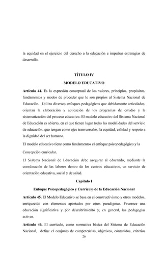 la equidad en el ejercicio del derecho a la educación e impulsar estrategias de
desarrollo.



                                   TÍTULO IV

                            MODELO EDUCATIVO

Artículo 44. Es la expresión conceptual de los valores, principios, propósitos,
fundamentos y modos de proceder que le son propios al Sistema Nacional de
Educación. Utiliza diversos enfoques pedagógicos que debidamente articulados,
orientan la elaboración y aplicación de los programas de estudio y la
sistematización del proceso educativo. El modelo educativo del Sistema Nacional
de Educación es abierto, en el que tienen lugar todas las modalidades del servicio
de educación, que tengan como ejes transversales, la equidad, calidad y respeto a
la dignidad del ser humano.

El modelo educativo tiene como fundamentos el enfoque psicopedagógico y la

Concepción curricular.

El Sistema Nacional de Educación debe asegurar al educando, mediante la
coordinación de las labores dentro de los centros educativos, un servicio de
orientación educativa, social y de salud.

                                    Capítulo I

       Enfoque Psicopedagógico y Currículo de la Educación Nacional

Artículo 45. El Modelo Educativo se basa en el constructivismo y otros modelos,
enriquecido con elementos aportados por otros paradigmas. Favorece una
educación significativa y por descubrimiento y, en general, las pedagogías
activas.

Artículo 46. El currículo, como normativa básica del Sistema de Educación
Nacional, define el conjunto de competencias, objetivos, contenidos, criterios
                                            26
 