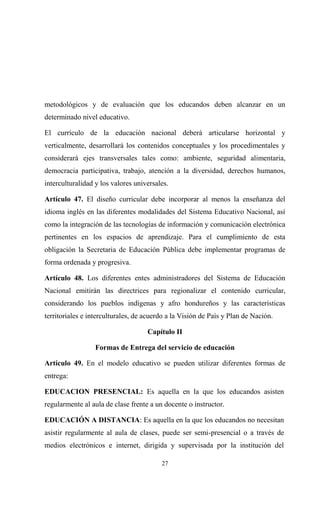 metodológicos y de evaluación que los educandos deben alcanzar en un
determinado nivel educativo.

El currículo de la educación nacional deberá articularse horizontal y
verticalmente, desarrollará los contenidos conceptuales y los procedimentales y
considerará ejes transversales tales como: ambiente, seguridad alimentaria,
democracia participativa, trabajo, atención a la diversidad, derechos humanos,
interculturalidad y los valores universales.

Artículo 47. El diseño curricular debe incorporar al menos la enseñanza del
idioma inglés en las diferentes modalidades del Sistema Educativo Nacional, así
como la integración de las tecnologías de información y comunicación electrónica
pertinentes en los espacios de aprendizaje. Para el cumplimiento de esta
obligación la Secretaria de Educación Pública debe implementar programas de
forma ordenada y progresiva.

Artículo 48. Los diferentes entes administradores del Sistema de Educación
Nacional emitirán las directrices para regionalizar el contenido curricular,
considerando los pueblos indígenas y afro hondureños y las características
territoriales e interculturales, de acuerdo a la Visión de País y Plan de Nación.

                                    Capítulo II

                  Formas de Entrega del servicio de educación

Artículo 49. En el modelo educativo se pueden utilizar diferentes formas de
entrega:

EDUCACION PRESENCIAL: Es aquella en la que los educandos asisten
regularmente al aula de clase frente a un docente o instructor.

EDUCACIÓN A DISTANCIA: Es aquella en la que los educandos no necesitan
asistir regularmente al aula de clases, puede ser semi-presencial o a través de
medios electrónicos e internet, dirigida y supervisada por la institución del

                                         27
 