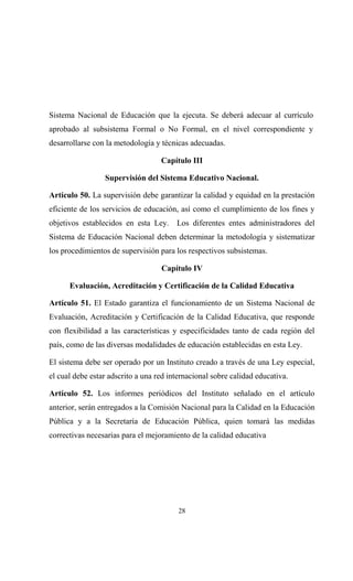 Sistema Nacional de Educación que la ejecuta. Se deberá adecuar al currículo
aprobado al subsistema Formal o No Formal, en el nivel correspondiente y
desarrollarse con la metodología y técnicas adecuadas.

                                   Capítulo III

                 Supervisión del Sistema Educativo Nacional.

Artículo 50. La supervisión debe garantizar la calidad y equidad en la prestación
eficiente de los servicios de educación, así como el cumplimiento de los fines y
objetivos establecidos en esta Ley.     Los diferentes entes administradores del
Sistema de Educación Nacional deben determinar la metodología y sistematizar
los procedimientos de supervisión para los respectivos subsistemas.

                                   Capítulo IV

      Evaluación, Acreditación y Certificación de la Calidad Educativa

Artículo 51. El Estado garantiza el funcionamiento de un Sistema Nacional de
Evaluación, Acreditación y Certificación de la Calidad Educativa, que responde
con flexibilidad a las características y especificidades tanto de cada región del
país, como de las diversas modalidades de educación establecidas en esta Ley.

El sistema debe ser operado por un Instituto creado a través de una Ley especial,
el cual debe estar adscrito a una red internacional sobre calidad educativa.

Artículo 52. Los informes periódicos del Instituto señalado en el artículo
anterior, serán entregados a la Comisión Nacional para la Calidad en la Educación
Pública y a la Secretaría de Educación Pública, quien tomará las medidas
correctivas necesarias para el mejoramiento de la calidad educativa




                                         28
 