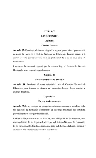 TÍTULO V

                                LOS DOCENTES

                                    Capítulo I

                                Carrera Docente

Artículo 53. Constituye el sistema integral de ingreso, promoción y permanencia
de quien la ejerce en el Sistema Nacional de Educación. Tendrán acceso a la
carrera docente quienes posean título de profesional de la docencia, a nivel de
licenciatura.

La carrera docente será regulada por la presente Ley, el Estatuto del Docente
Hondureño y sus respectivos reglamentos.

                                   Capítulo II

                         Formación Inicial del Docente

Artículo 54. Conforme al cupo establecido por el Consejo Nacional de
Educación, para ingresar al sistema de formación docente deben aprobar el
examen de aptitud.

                                   Capítulo III

                             Formación Permanente

Artículo 55. Es un conjunto de estrategias, orientadas a normar y coordinar todas
las acciones de formación permanente de docentes realizadas por entidades
gubernamentales y no gubernamentales.

La Formación permanente es un derecho y una obligación de los docentes y una
responsabilidad de los órganos de dirección del Sistema Nacional de Educación.
El no cumplimiento de esta obligación de parte del docente, da lugar a sanción y
en caso de reincidencia será causal de destitución.



                                        29
 