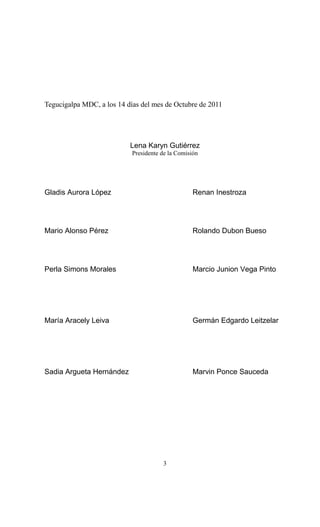 Tegucigalpa MDC, a los 14 días del mes de Octubre de 2011




                           Lena Karyn Gutiérrez
                            Presidente de la Comisión




Gladis Aurora López                                Renan Inestroza




Mario Alonso Pérez                                 Rolando Dubon Bueso




Perla Simons Morales                               Marcio Junion Vega Pinto




María Aracely Leiva                                Germán Edgardo Leitzelar




Sadia Argueta Hernández                            Marvin Ponce Sauceda




                                       3
 