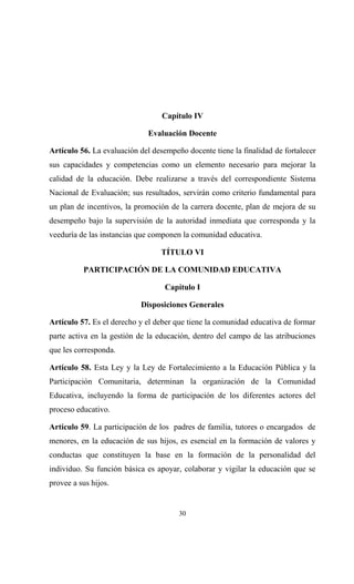 Capítulo IV

                              Evaluación Docente

Artículo 56. La evaluación del desempeño docente tiene la finalidad de fortalecer
sus capacidades y competencias como un elemento necesario para mejorar la
calidad de la educación. Debe realizarse a través del correspondiente Sistema
Nacional de Evaluación; sus resultados, servirán como criterio fundamental para
un plan de incentivos, la promoción de la carrera docente, plan de mejora de su
desempeño bajo la supervisión de la autoridad inmediata que corresponda y la
veeduría de las instancias que componen la comunidad educativa.

                                  TÍTULO VI

          PARTICIPACIÓN DE LA COMUNIDAD EDUCATIVA

                                   Capítulo I

                           Disposiciones Generales

Artículo 57. Es el derecho y el deber que tiene la comunidad educativa de formar
parte activa en la gestión de la educación, dentro del campo de las atribuciones
que les corresponda.

Artículo 58. Esta Ley y la Ley de Fortalecimiento a la Educación Pública y la
Participación Comunitaria, determinan la organización de la Comunidad
Educativa, incluyendo la forma de participación de los diferentes actores del
proceso educativo.

Artículo 59. La participación de los padres de familia, tutores o encargados de
menores, en la educación de sus hijos, es esencial en la formación de valores y
conductas que constituyen la base en la formación de la personalidad del
individuo. Su función básica es apoyar, colaborar y vigilar la educación que se
provee a sus hijos.


                                       30
 
