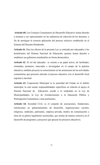 Artículo 60. Los Consejos Comunitarios de Desarrollo Educativo tienen derecho
a nominar a sus representantes en las audiencias de selección de los docentes, a
fin de atestiguar la correcta aplicación del proceso selectivo establecido en el
Estatuto del Docente Hondureño.

Artículo 61. Para los efectos de la presente Ley se entiende por educandos a los
beneficiarios del Sistema Nacional de Educación, quienes tienen derecho a
establecer sus gobiernos estudiantiles en forma democrática.

Artículo 62. El rol del educador se orienta a un papel activo, de facilitador,
orientador, promotor, innovador e investigador en el campo de la práctica
educativa, también proyecta su conocimiento en las actuaciones de las actividades
comunitarias que procuren articular el proceso educativo con el desarrollo local
regional y nacional.

Artículo 63. Corporación Municipal es la autoridad del Estado en el ámbito
municipal, la cual asume responsabilidades específicas en relación al apoyo al
Sistema Nacional de       Educación, acorde a lo estipulado en la Ley de
Municipalidades, la Ley de Fortalecimiento a la Educación Pública y
Participación Comunitaria y otras pertinentes.

Artículo 64. Sociedad Civil, es el conjunto de asociaciones, fundaciones,
instituciones no gubernamentales de desarrollo, organizaciones sociales,
religiosas, sindicales, patronatos, empresa privada, medios de comunicación y
otras de su género legalmente reconocidas, que actúan de manera colectiva en el
desarrollo de programas y proyectos que apoyan los procesos educativos.




                                        31
 