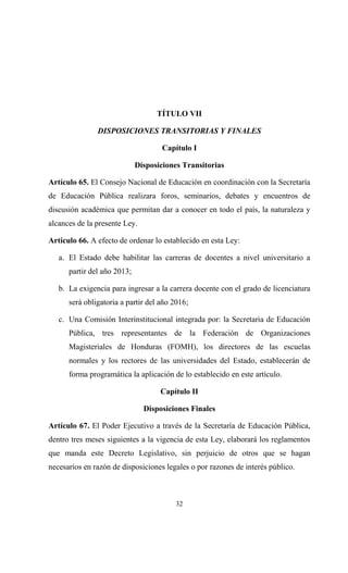 TÍTULO VII

               DISPOSICIONES TRANSITORIAS Y FINALES

                                    Capítulo I

                             Disposiciones Transitorias

Artículo 65. El Consejo Nacional de Educación en coordinación con la Secretaría
de Educación Pública realizara foros, seminarios, debates y encuentros de
discusión académica que permitan dar a conocer en todo el país, la naturaleza y
alcances de la presente Ley.

Artículo 66. A efecto de ordenar lo establecido en esta Ley:

   a. El Estado debe habilitar las carreras de docentes a nivel universitario a
      partir del año 2013;

   b. La exigencia para ingresar a la carrera docente con el grado de licenciatura
      será obligatoria a partir del año 2016;

   c. Una Comisión Interinstitucional integrada por: la Secretaria de Educación
      Pública, tres representantes de la Federación de Organizaciones
      Magisteriales de Honduras (FOMH), los directores de las escuelas
      normales y los rectores de las universidades del Estado, establecerán de
      forma programática la aplicación de lo establecido en este artículo.

                                    Capítulo II

                               Disposiciones Finales

Artículo 67. El Poder Ejecutivo a través de la Secretaría de Educación Pública,
dentro tres meses siguientes a la vigencia de esta Ley, elaborará los reglamentos
que manda este Decreto Legislativo, sin perjuicio de otros que se hagan
necesarios en razón de disposiciones legales o por razones de interés público.



                                         32
 