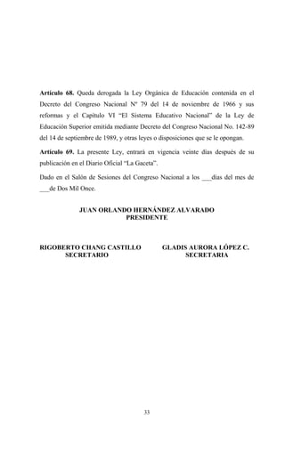 Artículo 68. Queda derogada la Ley Orgánica de Educación contenida en el
Decreto del Congreso Nacional Nº 79 del 14 de noviembre de 1966 y sus
reformas y el Capítulo VI “El Sistema Educativo Nacional” de la Ley de
Educación Superior emitida mediante Decreto del Congreso Nacional No. 142-89
del 14 de septiembre de 1989, y otras leyes o disposiciones que se le opongan.

Artículo 69. La presente Ley, entrará en vigencia veinte días después de su
publicación en el Diario Oficial “La Gaceta”.

Dado en el Salón de Sesiones del Congreso Nacional a los ___días del mes de
___de Dos Mil Once.


               JUAN ORLANDO HERNÁNDEZ ALVARADO
                          PRESIDENTE



RIGOBERTO CHANG CASTILLO                        GLADIS AURORA LÓPEZ C.
      SECRETARIO                                      SECRETARIA




                                       33
 