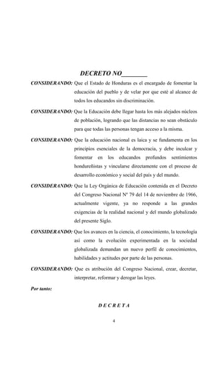 DECRETO NO________
CONSIDERANDO: Que el Estado de Honduras es el encargado de fomentar la
                   educación del pueblo y de velar por que esté al alcance de
                   todos los educandos sin discriminación.

CONSIDERANDO: Que la Educación debe llegar hasta los más alejados núcleos
                   de población, logrando que las distancias no sean obstáculo
                   para que todas las personas tengan acceso a la misma.

CONSIDERANDO: Que la educación nacional es laica y se fundamenta en los
                   principios esenciales de la democracia, y debe inculcar y
                   fomentar    en   los      educandos   profundos   sentimientos
                   hondureñistas y vincularse directamente con el proceso de
                   desarrollo económico y social del país y del mundo.

CONSIDERANDO: Que la Ley Orgánica de Educación contenida en el Decreto
                   del Congreso Nacional Nº 79 del 14 de noviembre de 1966,
                   actualmente vigente, ya no responde a las grandes
                   exigencias de la realidad nacional y del mundo globalizado
                   del presente Siglo.

CONSIDERANDO: Que los avances en la ciencia, el conocimiento, la tecnología
                   así como la evolución experimentada en la sociedad
                   globalizada demandan un nuevo perfil de conocimientos,
                   habilidades y actitudes por parte de las personas.

CONSIDERANDO: Que es atribución del Congreso Nacional, crear, decretar,
                   interpretar, reformar y derogar las leyes.

Por tanto:


                               DECRETA


                                         4
 